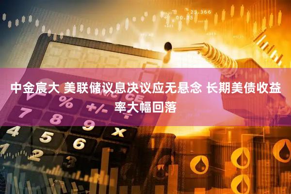 中金宸大 美联储议息决议应无悬念 长期美债收益率大幅回落