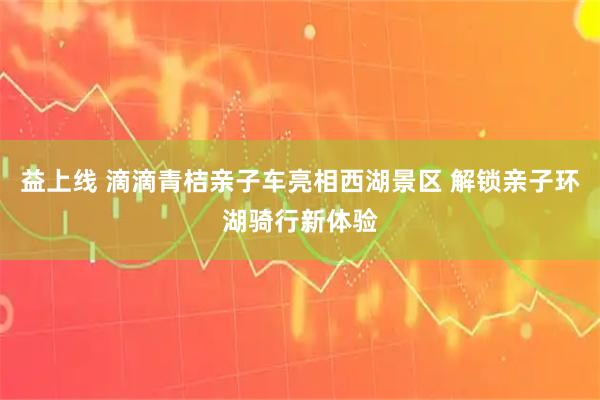 益上线 滴滴青桔亲子车亮相西湖景区 解锁亲子环湖骑行新体验