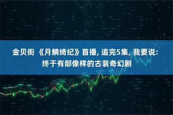 金贝街 《月鳞绮纪》首播, 追完5集, 我要说: 终于有部像样的古装奇幻剧