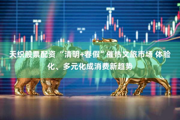 天织股票配资 “清明+春假”催热文旅市场 体验化、多元化成消费新趋势