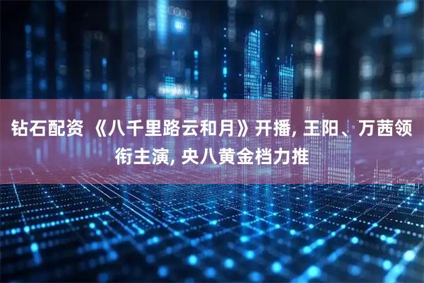 钻石配资 《八千里路云和月》开播, 王阳、万茜领衔主演, 央八黄金档力推