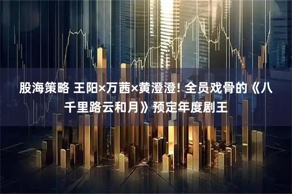 股海策略 王阳×万茜×黄澄澄! 全员戏骨的《八千里路云和月》预定年度剧王