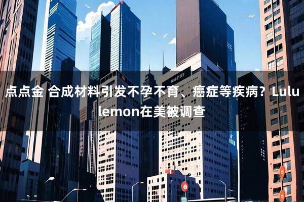 点点金 合成材料引发不孕不育、癌症等疾病？Lululemon在美被调查