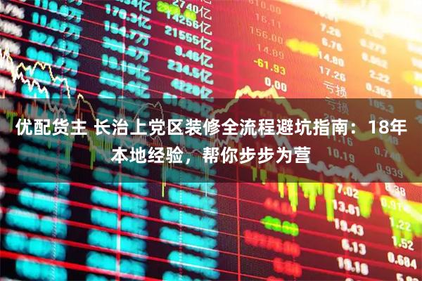 优配货主 长治上党区装修全流程避坑指南：18年本地经验，帮你步步为营